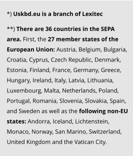 *) Uskbd.eu is a branch of Lexitec   **) There are 36 countries in the SEPA area. First, the 27 member states of the European Union: Austria, Belgium, Bulgaria, Croatia, Cyprus, Czech Republic, Denmark, Estonia, Finland, France, Germany, Greece, Hungary, Ireland, Italy, Latvia, Lithuania, Luxembourg, Malta, Netherlands, Poland, Portugal, Romania, Slovenia, Slovakia, Spain, and Sweden as well as the following non-EU states: Andorra, Iceland, Lichtenstein, Monaco, Norway, San Marino, Switzerland, United Kingdom and the Vatican City.