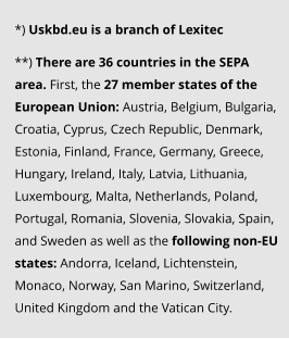 *) Uskbd.eu is a branch of Lexitec   **) There are 36 countries in the SEPA area. First, the 27 member states of the European Union: Austria, Belgium, Bulgaria, Croatia, Cyprus, Czech Republic, Denmark, Estonia, Finland, France, Germany, Greece, Hungary, Ireland, Italy, Latvia, Lithuania, Luxembourg, Malta, Netherlands, Poland, Portugal, Romania, Slovenia, Slovakia, Spain, and Sweden as well as the following non-EU states: Andorra, Iceland, Lichtenstein, Monaco, Norway, San Marino, Switzerland, United Kingdom and the Vatican City.